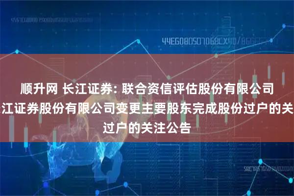顺升网 长江证券: 联合资信评估股份有限公司关于长江证券股份有限公司变更主要股东完成股份过户的关注公告