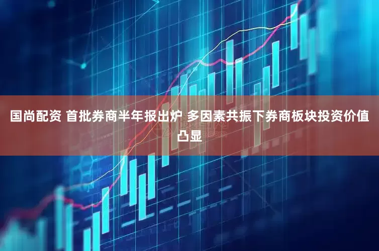国尚配资 首批券商半年报出炉 多因素共振下券商板块投资价值凸显