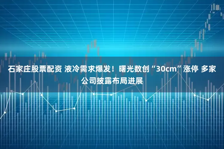 石家庄股票配资 液冷需求爆发！曙光数创“30cm”涨停 多家公司披露布局进展