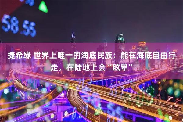 捷希缘 世界上唯一的海底民族：能在海底自由行走，在陆地上会“眩晕”
