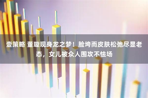 壹策略 董璇现身龙之梦！脸垮而皮肤松弛尽显老态，女儿被众人围攻不怯场