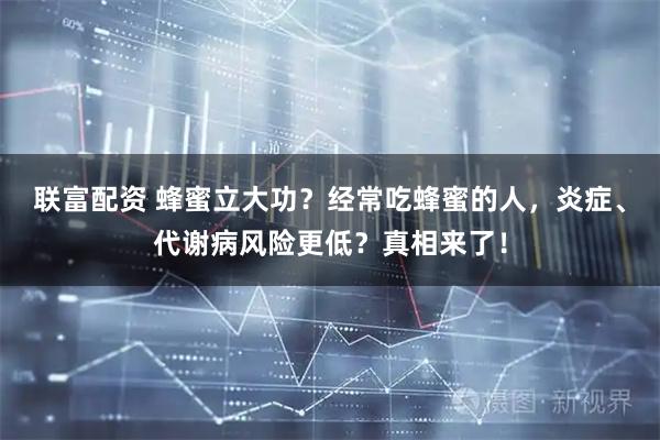 联富配资 蜂蜜立大功？经常吃蜂蜜的人，炎症、代谢病风险更低？真相来了！