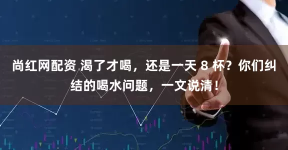 尚红网配资 渴了才喝，还是一天 8 杯？你们纠结的喝水问题，一文说清！