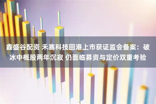鑫盛谷配资 禾赛科技回港上市获证监会备案：破冰中概股两年沉寂 仍面临募资与定价双重考验