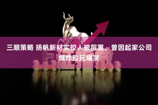 三顺策略 扬帆新材实控人被留置，曾因起家公司爆炸致死痛哭