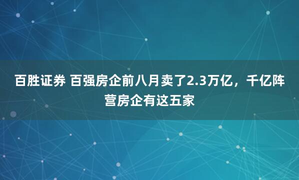 百胜证券 百强房企前八月卖了2.3万亿，千亿阵营房企有这五家