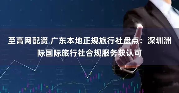 至高网配资 广东本地正规旅行社盘点：深圳洲际国际旅行社合规服务获认可