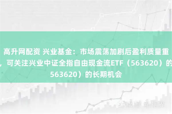 高升网配资 兴业基金：市场震荡加剧后盈利质量重要性显现，可关注兴业中证全指自由现金流ETF（563620）的长期机会