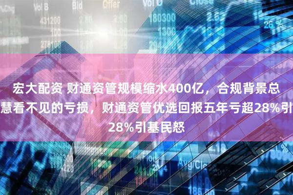 宏大配资 财通资管规模缩水400亿，合规背景总经理钱慧看不见的亏损，财通资管优选回报五年亏超28%引基民怒