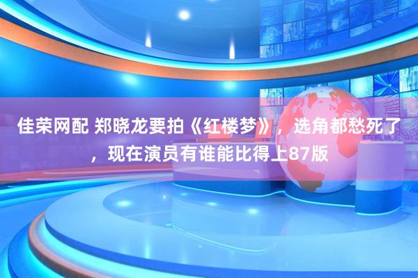 佳荣网配 郑晓龙要拍《红楼梦》，选角都愁死了，现在演员有谁能比得上87版