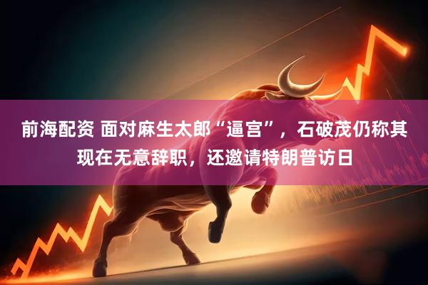 前海配资 面对麻生太郎“逼宫”，石破茂仍称其现在无意辞职，还邀请特朗普访日