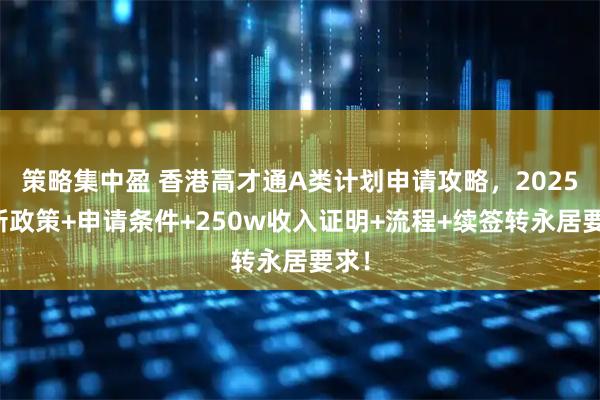 策略集中盈 香港高才通A类计划申请攻略，2025最新政策+申请条件+250w收入证明+流程+续签转永居要求！