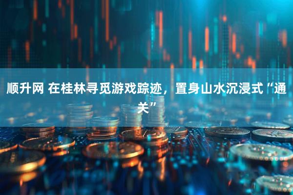 顺升网 在桂林寻觅游戏踪迹，置身山水沉浸式“通关”