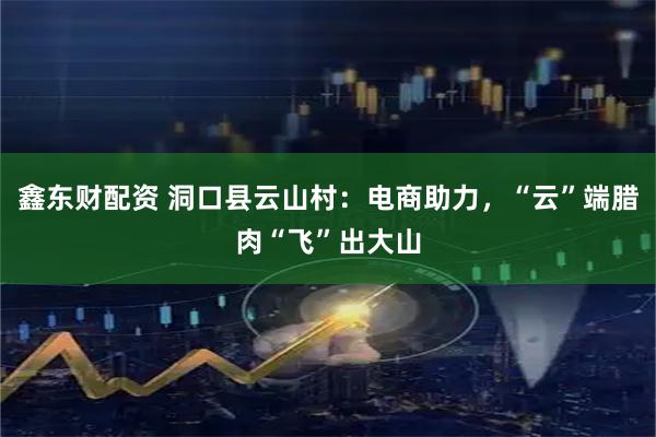 鑫东财配资 洞口县云山村：电商助力，“云”端腊肉“飞”出大山