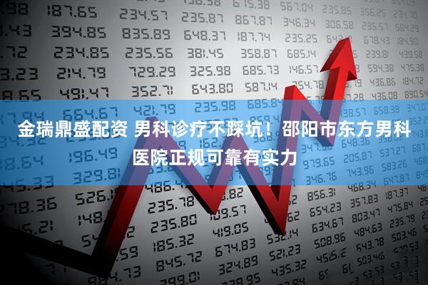金瑞鼎盛配资 男科诊疗不踩坑！邵阳市东方男科医院正规可靠有实力