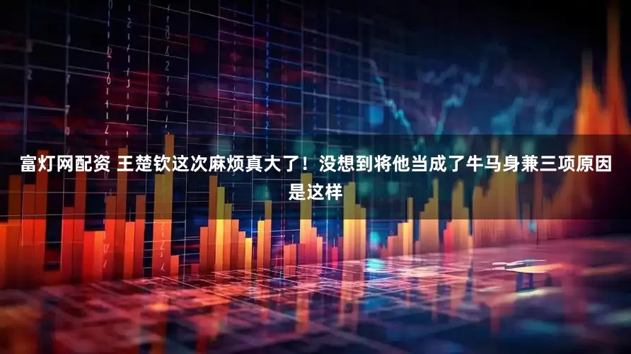 富灯网配资 王楚钦这次麻烦真大了！没想到将他当成了牛马身兼三项原因是这样