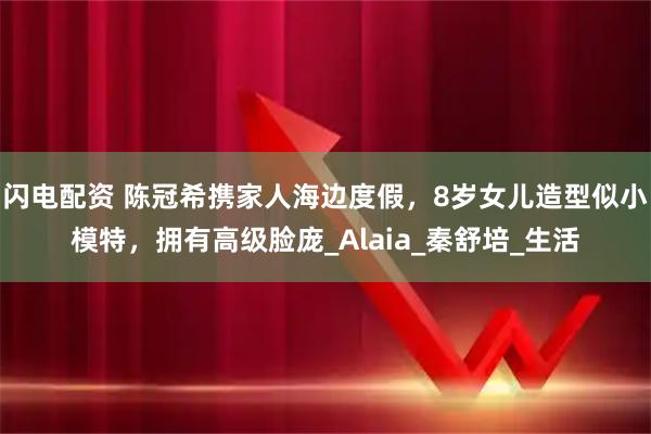 闪电配资 陈冠希携家人海边度假,8岁女儿造型似小模特,拥有高级脸庞_Alaia_秦舒培_生活