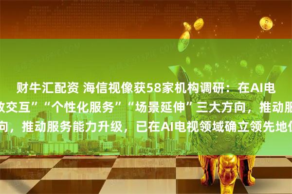财牛汇配资 海信视像获58家机构调研:在AI电视领域,公司聚焦“高效交互”“个性化服务”“场景延伸”三大方向,推动服务能力升级,已在AI电视领域确立领先地位(附调研问答)