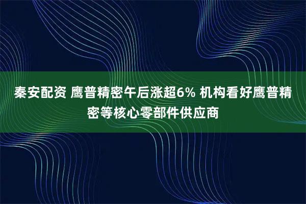 秦安配资 鹰普精密午后涨超6% 机构看好鹰普精密等核心零部件供应商